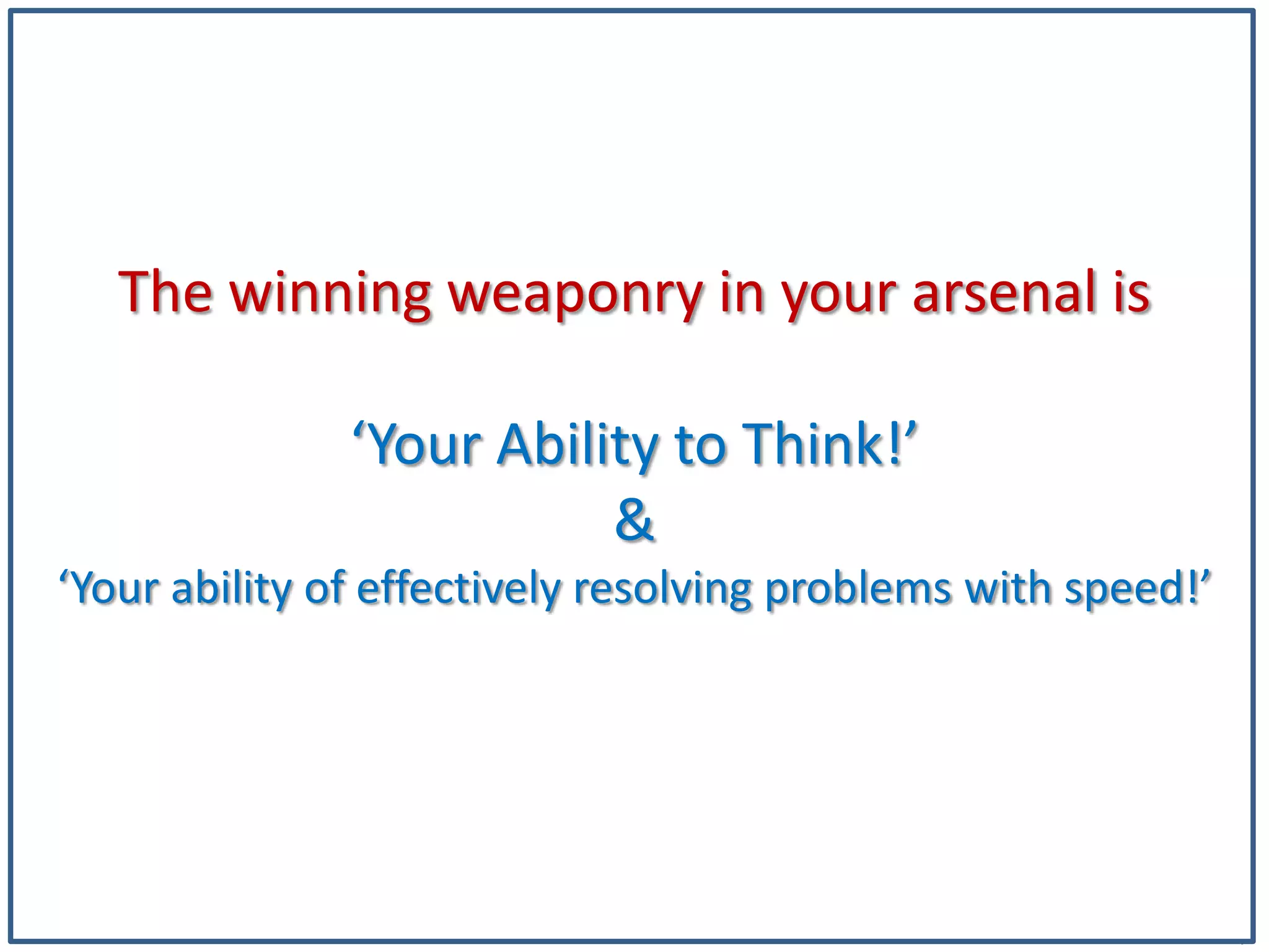 4
The winning weaponry in your arsenal is
‘Your Ability to Think!’
&
‘Your ability of effectively resolving problems with speed!’
 