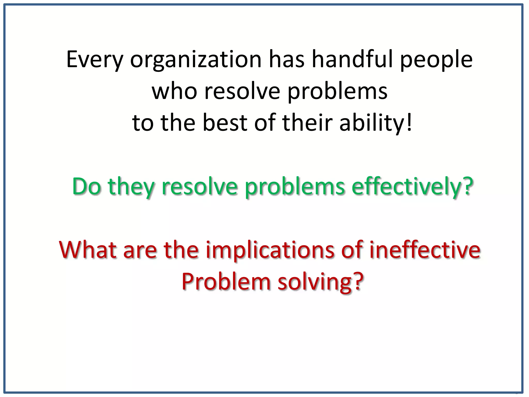 5
Every organization has handful people
who resolve problems
to the best of their ability!
Do they resolve problems effectively?
What are the implications of ineffective
Problem solving?
 
