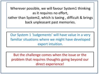 1
Wherever possible, we will favour System1 thinking
as it requires no effort,
rather than System2, which is taxing , difficult & brings
back unpleasant past memories.
But the challenge comes when the issue or the
problem that requires thoughts going beyond our
direct experience!
Our System 1 ‘Judgements’ will have value in a very
familiar situations where we might have developed
expert intuition.
 