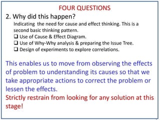 1
FOUR QUESTIONS
2. Why did this happen?
Indicating the need for cause and effect thinking. This is a
second basic thinking pattern.
 Use of Cause & Effect Diagram.
 Use of Why-Why analysis & preparing the Issue Tree.
 Design of experiments to explore correlations.
This enables us to move from observing the effects
of problem to understanding its causes so that we
take appropriate actions to correct the problem or
lessen the effects.
Strictly restrain from looking for any solution at this
stage!
 