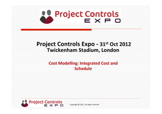  	
  	
  	
  	
  	
  	
  	
  	
  	
  	
  	
  	
  	
  	
  	
  	
  	
  	
  	
  	
  	
  	
  	
  	
  	
  	
  	
  	
  	
  	
  	
  	
  	
  	
  	
  	
  	
  	
  	
  	
  	
  	
  	
  	
  	
  	
  	
  	
  	
  	
  	
  	
  	
  	
  	
  	
  	
  	
  	
  	
  	
  	
  	
  	
  	
  	
  	
  	
  	
  	
  	
  	
  	
  	
  	
  	
  	
  	
  	
  	
  	
  	
  	
  	
  	
  	
  	
  	
  Copyright	
  @	
  2011.	
  All	
  rights	
  reserved	
  
Cost	
  Modelling:	
  Integrated	
  Cost	
  and	
  
Schedule	
  
Project	
  Controls	
  Expo	
  -­‐	
  31st	
  Oct	
  2012	
  
Twickenham	
  Stadium,	
  London	
  	
  
	
  
 