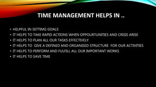 TIME MANAGEMENT HELPS IN ..
• HELPFUL IN SETTIMG GOALS
• IT HELPS TO TAKE RAPID ACTIONS WHEN OPPOURTUNITIES AND CRISIS ARISE
• IT HELPS TO PLAN ALL OUR TASKS EFFECTIVELY
• IT HELPS TO GIVE A DEFINED AND ORGANISED STRUCTURE FOR OUR ACTIVITIES
• IT HELPS TO PERFORM AND FULFILL ALL OUR IMPORTANT WORKS
• IT HELPS TO SAVE TIME
 
