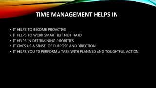 TIME MANAGEMENT HELPS IN
• IT HELPS TO BECOME PROACTIVE
• IT HELPS TO WORK SMART BUT NOT HARD
• IT HELPS IN DETERMINING PRIORITIES
• IT GIVES US A SENSE OF PURPOSE AND DIRECTION
• IT HELPS YOU TO PERFORM A TASK WITH PLANNED AND TOUGHTFUL ACTION.
 