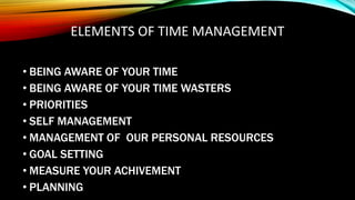 ELEMENTS OF TIME MANAGEMENT
• BEING AWARE OF YOUR TIME
• BEING AWARE OF YOUR TIME WASTERS
• PRIORITIES
• SELF MANAGEMENT
• MANAGEMENT OF OUR PERSONAL RESOURCES
• GOAL SETTING
• MEASURE YOUR ACHIVEMENT
• PLANNING
 