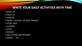 WRITE YOUR DAILY ACTIVITIES WITH TIME
WAKE UP
FRESH UP
EXERCISE
WORK / COLLEGE / SCHOOL TIMINGS
STUDY TIME
CHATING
FOOD
FRIENDS
CELL PHONE AND INTERNET
GAMES etc………….
 