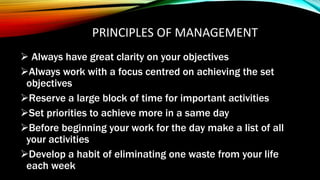 PRINCIPLES OF MANAGEMENT
 Always have great clarity on your objectives
Always work with a focus centred on achieving the set
objectives
Reserve a large block of time for important activities
Set priorities to achieve more in a same day
Before beginning your work for the day make a list of all
your activities
Develop a habit of eliminating one waste from your life
each week
 