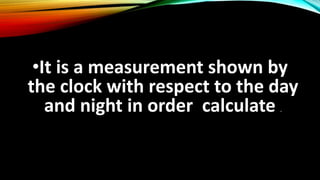 •It is a measurement shown by
the clock with respect to the day
and night in order calculate .
 