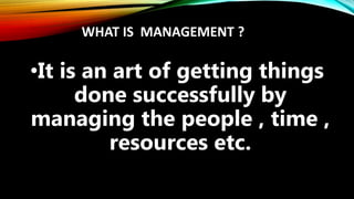WHAT IS MANAGEMENT ?
•It is an art of getting things
done successfully by
managing the people , time ,
resources etc.
 