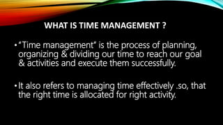 WHAT IS TIME MANAGEMENT ?
•“Time management” is the process of planning,
organizing & dividing our time to reach our goal
& activities and execute them successfully.
•It also refers to managing time effectively .so, that
the right time is allocated for right activity.
 