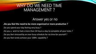 WHY DO WE NEED TIME
MANAGEMENT ?
Answer yes or no
.Do you feel the need to be more organised or more productive ?
.Do you spend your day feeling very busy ?
.Do you u wish to had a more than 24 hours a day to complete all your tasks ?
.Do you feel stressed by an ever busy schedule for no time for yourself ?
.Do you feel rarely achieve your 100% capability ?
 