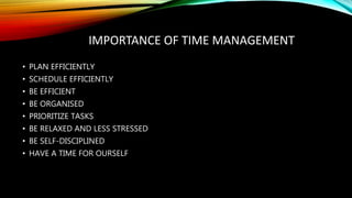 IMPORTANCE OF TIME MANAGEMENT
• PLAN EFFICIENTLY
• SCHEDULE EFFICIENTLY
• BE EFFICIENT
• BE ORGANISED
• PRIORITIZE TASKS
• BE RELAXED AND LESS STRESSED
• BE SELF-DISCIPLINED
• HAVE A TIME FOR OURSELF
 