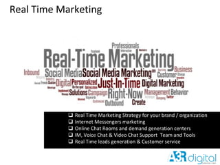 Real Time Marketing
 Real Time Marketing Strategy for your brand / organization
 Internet Messengers marketing
 Online Chat Rooms and demand generation centers
 IM, Voice Chat & Video Chat Support Team and Tools
 Real Time leads generation & Customer service
 