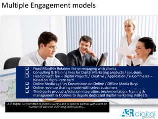 Multiple Engagement models
A3R Digital is committed to client’s success and is open to partner with client on
number of ways for their long term success….
 Fixed Monthly Retainer fee on engaging with clients
 Consulting & Training fees for Digital Marketing products / solutions
 Fixed project fee – Digital Projects / Creative / Application / e-Commerce –
based on digital rate card
 Online Media agency Commission on Online / Offline Media Buys
 Online revenue sharing model with select customers
 Third-party products/solution integration, implementation, Training &
management & Options to depute dedicated digital marketing skill-sets
 