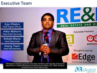 Executive Team
A3R Digital is backed up by the core team members with decades of business
experiences in Digital Marketing, Print/Electronic Media, BTL, CRM, Outdoor,
Activation and Transit Advertising…
Ajay Chhabra
Chief Digital Officer
Ankur Malhotra
Head Client Servicing
Rishabh Bhatia
Head Operations
Anurag Tiwari
Head New Business
 