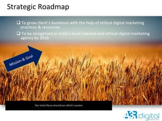 Strategic Roadmap
 To grow client’s businesss with the help of ethical digital marketing
practices & resources
 To be recognized as India’s most reputed and ethical digital marketing
agency by 2016
Our vision focus around our client’s success
 