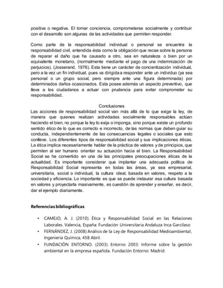 positiva o negativa. El tomar conciencia, comprometerse socialmente y contribuir
con el desarrollo son algunas de las actividades que permiten responder.
Como parte de la responsabilidad individual o personal se encuentra la
responsabilidad civil, entendida ésta como la obligación que recae sobre la persona
de reparar el daño que ha causado a otro, sea en naturaleza o bien por un
equivalente monetario, (normalmente mediante el pago de una indemnización de
perjuicios). (Josserand, 1976). Esta tiene un carácter de concientización individual,
pero a la vez un fin individual, pues va dirigidaa responder ante un individuo (ya sea
personal o un grupo social, pero siempre ante una figura determinada) por
determinados daños ocasionados. Esta posee además un aspecto preventivo, que
lleva a los ciudadanos a actuar con prudencia para evitar comprometer su
responsabilidad.
Conclusiones
Las acciones de responsabilidad social van más allá de lo que exige la ley, de
manera que quienes realizan actividades socialmente responsables actúan
haciendo el bien, no porque la ley lo exija o imponga, sino porque existe un profundo
sentido ético de lo que es correcto e incorrecto, de las normas que deben guiar su
conducta, independientemente de las consecuencias legales o sociales que esto
conlleve. Los diferentes tipos de responsabilidad social y sus implicaciones éticas.
La ética implica necesariamente hablar de la práctica de valores y de principios, que
permiten al ser humano orientar su actuación hacia el bien. La Responsabilidad
Social se ha convertido en una de las principales preocupaciones éticas de la
actualidad. Es importante considerar que implantar una adecuada política de
Responsabilidad Social representa en todas las áreas, ya sea empresarial,
universitaria, social o individual, la cultura ideal, basada en valores, respeto a la
sociedad y eficiencia. Lo importante es que se puede instaurar esa cultura basada
en valores y proyectarla masivamente, es cuestión de aprender y enseñar, es decir,
dar el ejemplo diariamente.
Referencias bibliográficas
• CAMEJO, A. J. (2010). Ética y Responsabilidad Social en las Relaciones
Laborales. Valencia, España: Fundación Universitaria Andaluza Inca Garcilaso
• FERNÁNDEZ, J. (2008) Análisis de la Ley de Responsabilidad Medioambiental,
Ingeniería Química, 458 Abril.
• FUNDACIÓN ENTORNO. (2003). Entorno 2003: Informe sobre la gestión
ambiental en la empresa española. Fundación Entorno: Madrid.
 