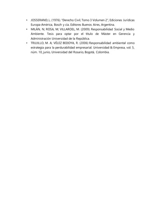 • JOSSERAND, L. (1976). "Derecho Civil, Tomo 3 Volumen 2", Ediciones Jurídicas
Europa-América, Bosch y cía. Editores Buenos Aires, Argentina.
• MILÁN, N; ROSA, M; VILLAROEL, M. (2009). Responsabilidad Social y Medio
Ambiente. Tesis para optar por el título de Máster en Gerencia y
Administración Universidad de la República.
• TRUJILLO, M. A; VÉLEZ BEDOYA, R. (2006) Responsabilidad ambiental como
estrategia para la perdurabilidad empresarial. Universidad & Empresa, vol. 5,
núm. 10, junio, Universidad del Rosario, Bogotá, Colombia.
 