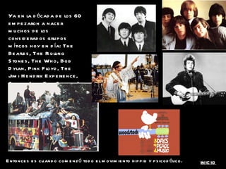 Ya en la década de los 60 empezaron a nacer muchos de los considerados grupos míticos hoy en día: The Beatles, The Rolling Stones, The Who, Bob Dylan, Pink Floyd, The Jimi Hendrix Experience, Cream (con Eric Clapton). Entonces es cuando comenzó todo el movimiento hippie y psicodélico. INICIO 