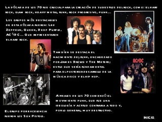 La década de los 70 fue crucial para la creación de subestilos del rock, como: el hard rock, glam rock, heavy metal, funk, rock progresivo, punk... Los grupos más destacables de esta década fueron: Led Zeppelin, Queen, Deep Purple, ACϟDC... Que representaron el hard rock. A finales de los 70 comenzó el movimiento punk, que fue una ideología y actitud contraria a todo y, por lo general, muy destructivo. Tambíen se destaca el nacimiento del funk, encabezado por James Brown y The Meters; estilo que sería fundamental para el posterior desarrollo de la música disco y el hip hop.  El grupo por excelencia fueron los Sex Pistols. INICIO 