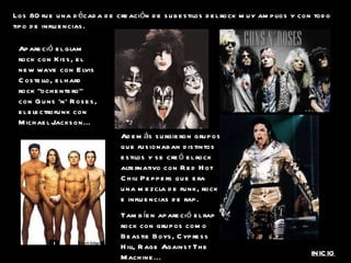 Los 80 fue una década de creación de subestilos del rock muy amplios y con todo tipo de influencias. Apareció el glam rock con Kiss, el new wave con Elvis Costello, el hard rock “ochentero” con Guns ‘n’ Roses, el electrofunk con Michael Jackson... Además surgieron grupos que fusionaban distintos estilos y se creó el rock alternativo con Red Hot Chili Peppers que era una mezcla de funk, rock e influencias de rap. Tambíen apareció el rap rock con grupos como Beastie Boys, Cypress Hill, Rage Against The Machine... INICIO 
