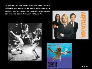 La década de los 90 está considerada como la última década que ha dado algo bueno en el rock, con el estilo por excelencia el grunge con grupos como Nirvana y Pearl Jam. INICIO 