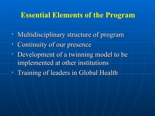 Essential Elements of the Program Multidisciplinary structure of program  Continuity of our presence Development of a twinning model to be implemented at other institutions Training of leaders in Global Health 