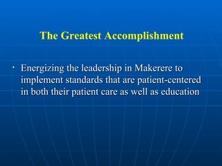 The Greatest Accomplishment Energizing the leadership in Makerere to implement standards that are patient-centered in both their patient care as well as education 