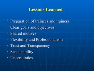 Lessons Learned Preparation of trainees and trainers Clear goals and objectives Shared motives  Flexibility and Professionalism Trust and Transparency Sustainability Uncertainties 