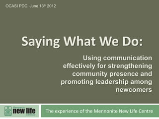 OCASI PDC. June 13th 2012




       Saying What We Do:
                                    Using communication
                             effectively for strengthening
                                community presence and
                            promoting leadership among
                                                newcomers


                   The experience of the Mennonite New Life Centre
 