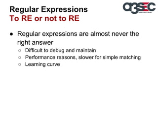 Regular Expressions
To RE or not to RE
● Regular expressions are almost never the
right answer
○ Difficult to debug and maintain
○ Performance reasons, slower for simple matching
○ Learning curve

 