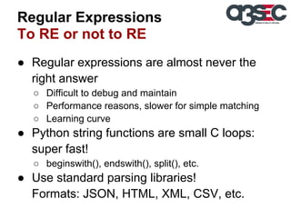 Regular Expressions
To RE or not to RE
● Regular expressions are almost never the
right answer
○ Difficult to debug and maintain
○ Performance reasons, slower for simple matching
○ Learning curve

● Python string functions are small C loops:
super fast!
○ beginswith(), endswith(), split(), etc.

● Use standard parsing libraries!
Formats: JSON, HTML, XML, CSV, etc.

 