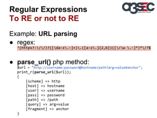 Regular Expressions
To RE or not to RE
Example: URL parsing
● regex:
^(https?://)?([da-z.-]+).([a-z.]{2,6})([/w .-]*)*/?$

● parse_url() php method:
$url = "http://username:password@hostname/path?arg=value#anchor";
print_r(parse_url($url));
(
[scheme] => http
[host] => hostname
[user] => username
[pass] => password
[path] => /path
[query] => arg=value
[fragment] => anchor
)

 