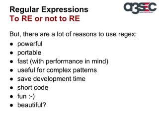 Regular Expressions
To RE or not to RE
But, there are a lot of reasons to use regex:
● powerful
● portable
● fast (with performance in mind)
● useful for complex patterns
● save development time
● short code
● fun :-)
● beautiful?

 