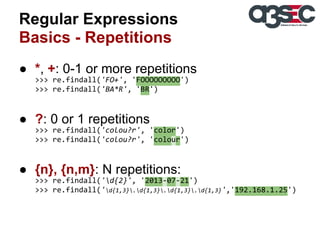 Regular Expressions
Basics - Repetitions
● *, +: 0-1 or more repetitions
>>> re.findall('FO+', 'FOOOOOOOOO')
>>> re.findall('BA*R', 'BR')

● ?: 0 or 1 repetitions
>>> re.findall('colou?r', 'color')
>>> re.findall('colou?r', 'colour')

● {n}, {n,m}: N repetitions:
>>> re.findall('d{2}', '2013-07-21')
>>> re.findall('d{1,3}.d{1,3}.d{1,3}.d{1,3}','192.168.1.25')

 