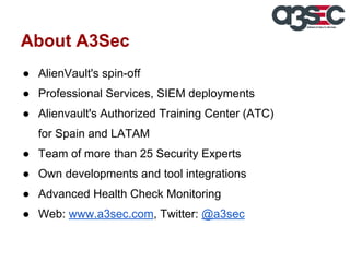 About A3Sec
● AlienVault's spin-off
● Professional Services, SIEM deployments
● Alienvault's Authorized Training Center (ATC)
for Spain and LATAM
● Team of more than 25 Security Experts
● Own developments and tool integrations
● Advanced Health Check Monitoring
● Web: www.a3sec.com, Twitter: @a3sec

 