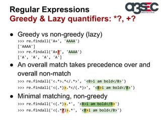 Regular Expressions
Greedy & Lazy quantifiers: *?, +?
● Greedy vs non-greedy (lazy)
>>> re.findall('A+', 'AAAA')
['AAAA']
>>> re.findall('A+?', 'AAAA')
['A', 'A', 'A', 'A']

● An overall match takes precedence over and
overall non-match
>>> re.findall('<.*>.*</.*>', '<B>i am bold</B>')
>>> re.findall('<(.*)>.*</(.*)>', '<B>i am bold</B>')

● Minimal matching, non-greedy
>>> re.findall('<(.*)>.*', '<B>i am bold</B>')
>>> re.findall('<(.*?)>.*', '<B>i am bold</B>')

 
