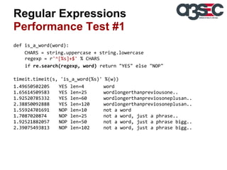 Regular Expressions
Performance Test #1
def is_a_word(word):
CHARS = string.uppercase + string.lowercase
regexp = r'^[%s]+$' % CHARS
if re.search(regexp, word) return "YES" else "NOP"
timeit.timeit(s, 'is_a_word(%s)' %(w))
1.49650502205
YES len=4
word
1.65614509583
YES len=25
wordlongerthanpreviousone..
1.92520785332
YES len=60
wordlongerthanpreviosoneplusan..
2.38850092888
YES len=120
wordlongerthanpreviosoneplusan..
1.55924701691
NOP len=10
not a word
1.7087020874
NOP len=25
not a word, just a phrase..
1.92521882057
NOP len=50
not a word, just a phrase bigg..
2.39075493813
NOP len=102
not a word, just a phrase bigg..

 