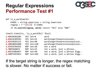Regular Expressions
Performance Test #1
def is_a_word(word):
CHARS = string.uppercase + string.lowercase
regexp = r'^[%s]+$' % CHARS
if re.search(regexp, word) return "YES" else "NOP"
timeit.timeit(s, 'is_a_word(%s)' %(w))
1.49650502205
YES len=4
word
1.65614509583
YES len=25
wordlongerthanpreviousone..
1.92520785332
YES len=60
wordlongerthanpreviosoneplusan..
2.38850092888
YES len=120
wordlongerthanpreviosoneplusan..
1.55924701691
NOP len=10
not a word
1.7087020874
NOP len=25
not a word, just a phrase..
1.92521882057
NOP len=50
not a word, just a phrase bigg..
2.39075493813
NOP len=102
not a word, just a phrase bigg..

If the target string is longer, the regex matching
is slower. No matter if success or fail.

 