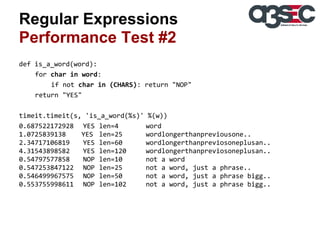 Regular Expressions
Performance Test #2
def is_a_word(word):
for char in word:
if not char in (CHARS): return "NOP"
return "YES"
timeit.timeit(s, 'is_a_word(%s)' %(w))
0.687522172928 YES len=4
word
1.0725839138
YES len=25
wordlongerthanpreviousone..
2.34717106819
YES len=60
wordlongerthanpreviosoneplusan..
4.31543898582
YES len=120
wordlongerthanpreviosoneplusan..
0.54797577858
NOP len=10
not a word
0.547253847122 NOP len=25
not a word, just a phrase..
0.546499967575 NOP len=50
not a word, just a phrase bigg..
0.553755998611 NOP len=102
not a word, just a phrase bigg..

 
