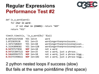 Regular Expressions
Performance Test #2
def is_a_word(word):
for char in word:
if not char in (CHARS): return "NOP"
return "YES"
timeit.timeit(s, 'is_a_word(%s)' %(w))
0.687522172928 YES len=4
word
1.0725839138
YES len=25
wordlongerthanpreviousone..
2.34717106819
YES len=60
wordlongerthanpreviosoneplusan..
4.31543898582
YES len=120
wordlongerthanpreviosoneplusan..
0.54797577858
NOP len=10
not a word
0.547253847122 NOP len=25
not a word, just a phrase..
0.546499967575 NOP len=50
not a word, just a phrase bigg..
0.553755998611 NOP len=102
not a word, just a phrase bigg..

2 python nested loops if success (slow)
But fails at the same point&time (first space)

 