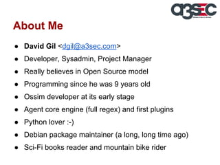 About Me
● David Gil <dgil@a3sec.com>
● Developer, Sysadmin, Project Manager
● Really believes in Open Source model
● Programming since he was 9 years old
● Ossim developer at its early stage
● Agent core engine (full regex) and first plugins
● Python lover :-)
● Debian package maintainer (a long, long time ago)
● Sci-Fi books reader and mountain bike rider

 