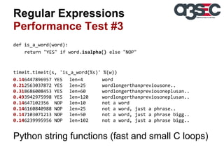 Regular Expressions
Performance Test #3
def is_a_word(word):
return "YES" if word.isalpha() else "NOP"

timeit.timeit(s, 'is_a_word(%s)' %(w))
0.146447896957 YES len=4
word
0.212563037872 YES len=25
wordlongerthanpreviousone..
0.318686008453 YES len=60
wordlongerthanpreviosoneplusan..
0.493942975998 YES len=120
wordlongerthanpreviosoneplusan..
0.14647102356 NOP len=10
not a word
0.146160840988 NOP len=25
not a word, just a phrase..
0.147103071213 NOP len=50
not a word, just a phrase bigg..
0.146239995956 NOP len=102
not a word, just a phrase bigg..

Python string functions (fast and small C loops)

 