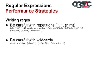 Regular Expressions
Performance Strategies
Writing regex
● Be careful with repetitions (+, *, {n,m})
(abc|def){2,4} produces (abc|def)(abc|def)((abc|def)(abc|def)?)?
(abc|def){2,1000} produces ...

● Be careful with wildcards
re.findall(r'(ab).*(cd).*(ef)', 'ab cd ef')

 