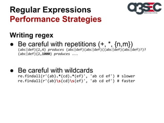 Regular Expressions
Performance Strategies
Writing regex
● Be careful with repetitions (+, *, {n,m})
(abc|def){2,4} produces (abc|def)(abc|def)((abc|def)(abc|def)?)?
(abc|def){2,1000} produces ...

● Be careful with wildcards
re.findall(r'(ab).*(cd).*(ef)', 'ab cd ef') # slower
re.findall(r'(ab)s(cd)s(ef)', 'ab cd ef') # faster

 