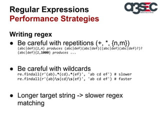 Regular Expressions
Performance Strategies
Writing regex
● Be careful with repetitions (+, *, {n,m})
(abc|def){2,4} produces (abc|def)(abc|def)((abc|def)(abc|def)?)?
(abc|def){2,1000} produces ...

● Be careful with wildcards
re.findall(r'(ab).*(cd).*(ef)', 'ab cd ef') # slower
re.findall(r'(ab)s(cd)s(ef)', 'ab cd ef') # faster

● Longer target string -> slower regex
matching

 