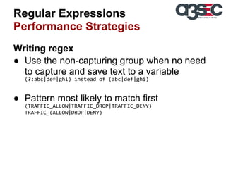 Regular Expressions
Performance Strategies
Writing regex
● Use the non-capturing group when no need
to capture and save text to a variable
(?:abc|def|ghi) instead of (abc|def|ghi)

● Pattern most likely to match first
(TRAFFIC_ALLOW|TRAFFIC_DROP|TRAFFIC_DENY)
TRAFFIC_(ALLOW|DROP|DENY)

 