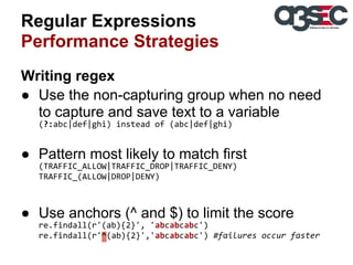 Regular Expressions
Performance Strategies
Writing regex
● Use the non-capturing group when no need
to capture and save text to a variable
(?:abc|def|ghi) instead of (abc|def|ghi)

● Pattern most likely to match first
(TRAFFIC_ALLOW|TRAFFIC_DROP|TRAFFIC_DENY)
TRAFFIC_(ALLOW|DROP|DENY)

● Use anchors (^ and $) to limit the score
re.findall(r'(ab){2}', 'abcabcabc')
re.findall(r'^(ab){2}','abcabcabc') #failures occur faster

 