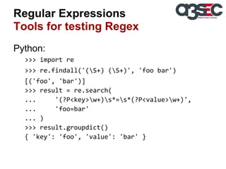 Regular Expressions
Tools for testing Regex
Python:
>>> import re
>>> re.findall('(S+) (S+)', 'foo bar')
[('foo', 'bar')]
>>> result = re.search(
...
'(?P<key>w+)s*=s*(?P<value>w+)',
...
'foo=bar'
... )
>>> result.groupdict()
{ 'key': 'foo', 'value': 'bar' }

 