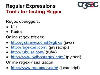 Regular Expressions
Tools for testing Regex
Regex debuggers:
● Kiki
● Kodos
Online regex testers:
● http://gskinner.com/RegExr/ (java)
● http://regexpal.com/ (javascript)
● http://rubular.com/ (ruby)
● http://www.pythonregex.com/ (python)
Online regex visualization:
● http://www.regexper.com/ (javascript)

 