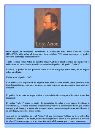 Otro inglés, el influyente historiador e intelectual lord John Emerich Acton
(1834-1902), dijo sobre el tema una frase célebre: "El poder corrompe; el poder
absoluto corrompe absolutamente".

Tanto Hobbes como Acton (y nuestro amigo Gabino y muchos otros que opinaron y
reflexionaron en esa línea) se refieren a un tipo de poder: el poder ”sobre”.

Es decir, el poder de una persona sobre otra, de un grupo sobre otro, de un sujeto
sobre un objeto.

Existe otro: el poder “de”.

Este refiere a la capacidad de alguien para realizar una acción, para producir una
transformación, para detener un proceso, para impulsar una propuesta, para sostener
un ideal.


El poder de se basa en capacidades y potencialidades (aunque diferentes, todos las
tenemos).

El poder “sobre” opera a partir de potestades (legadas o usurpadas, legítimas o
desvirtuadas). Muchos obscenos espectáculos políticos y económicos de los que somos
testigos y víctimas (y a veces, sin proponérnoslo, también cómplices) en este tiempo y
en este lugar, atañen al poder sobre.

Aun así, en mi opinión, no es el "poder" el que corrompe. Tal idea es favorable a los
corruptos, porque, si así fuera, habría que alejarse del poder y éste quedaría a merced
de ellos. El corrupto aparta a los honestos haciéndoles creer que el poder corrompe.
 